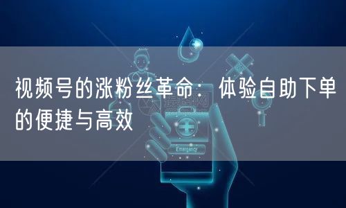 视频号的涨粉丝革命：体验自助下单的便捷与高效