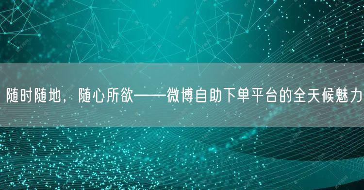 随时随地，随心所欲——微博自助下单平台的全天候魅力