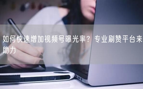 如何快速增加视频号曝光率？专业刷赞平台来助力